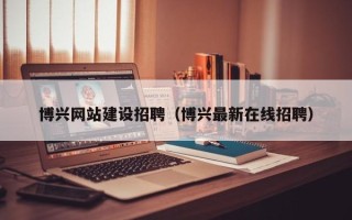 沙河博兴网站建设招聘（博兴最新在线招聘）